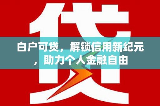 丰满白户可贷，解锁信用新纪元，助力个人金融自由