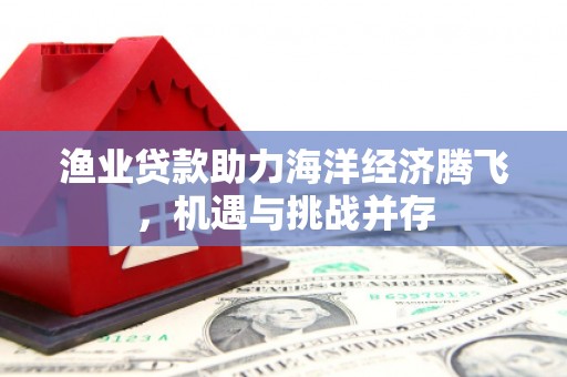 丰满渔业贷款助力海洋经济腾飞，机遇与挑战并存