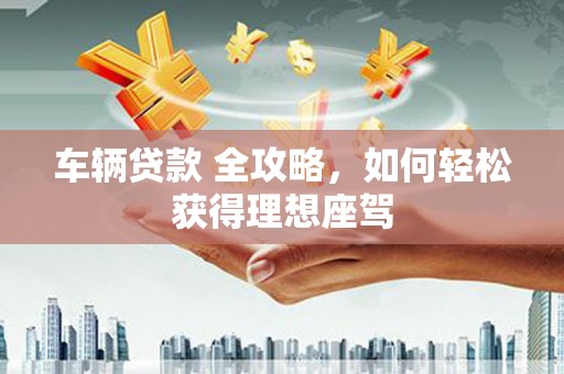 丰满车辆贷款 全攻略，如何轻松获得理想座驾